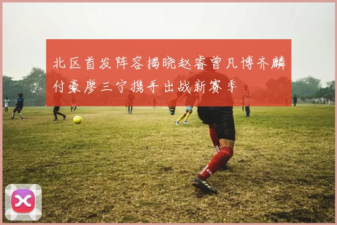 北区首发阵容揭晓赵睿曾凡博齐麟付豪廖三宁携手出战新赛季