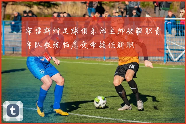 布雷斯特足球俱乐部主帅被解职青年队教练临危受命接任新职