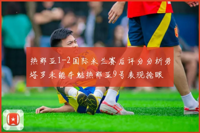 热那亚1-2国际米兰赛后评分分析劳塔罗未能夺魁热那亚9号表现抢眼