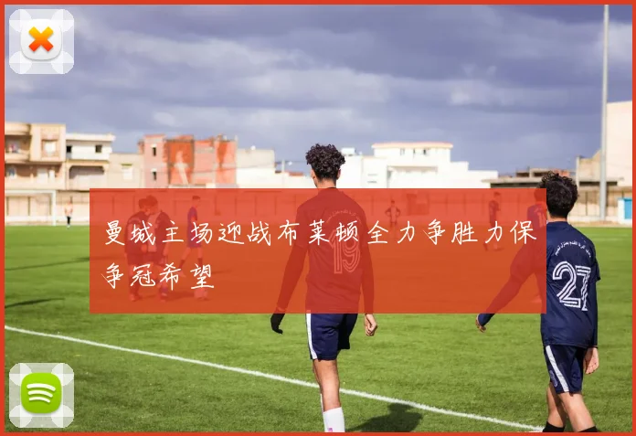 曼城主场迎战布莱顿全力争胜力保争冠希望