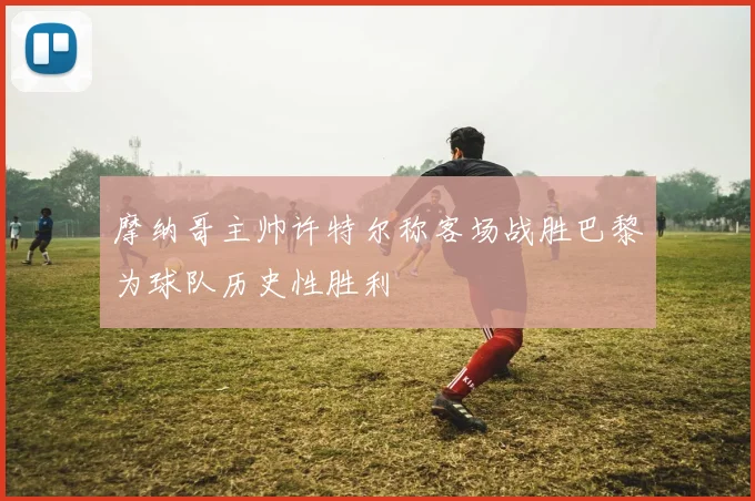 摩纳哥主帅许特尔称客场战胜巴黎为球队历史性胜利