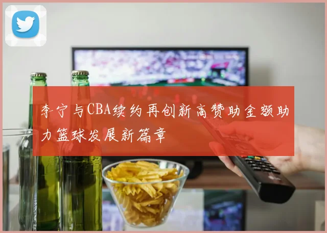 李宁与CBA续约再创新高赞助金额助力篮球发展新篇章